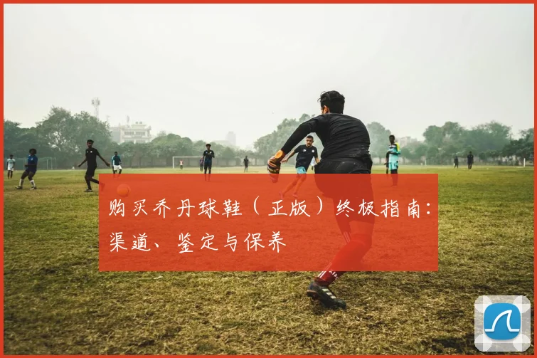 购买乔丹球鞋（正版）终极指南：渠道、鉴定与保养