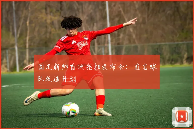 国足新帅首次亮相发布会：直言球队改造计划