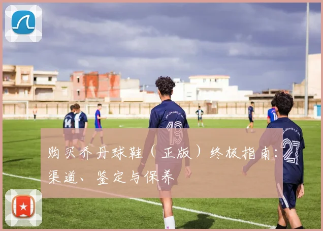 购买乔丹球鞋（正版）终极指南：渠道、鉴定与保养