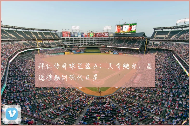 拜仁传奇球星盘点:贝肯鲍尔、盖德穆勒到现代巨星