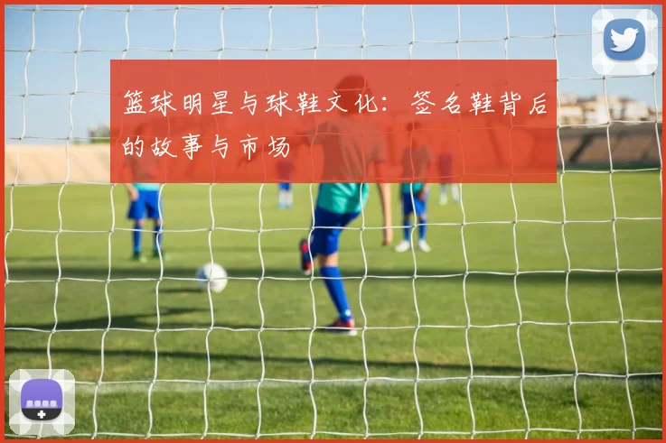 篮球明星与球鞋文化：签名鞋背后的故事与市场