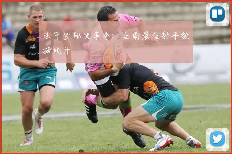 法甲金靴奖争夺：当前最佳射手数据统计