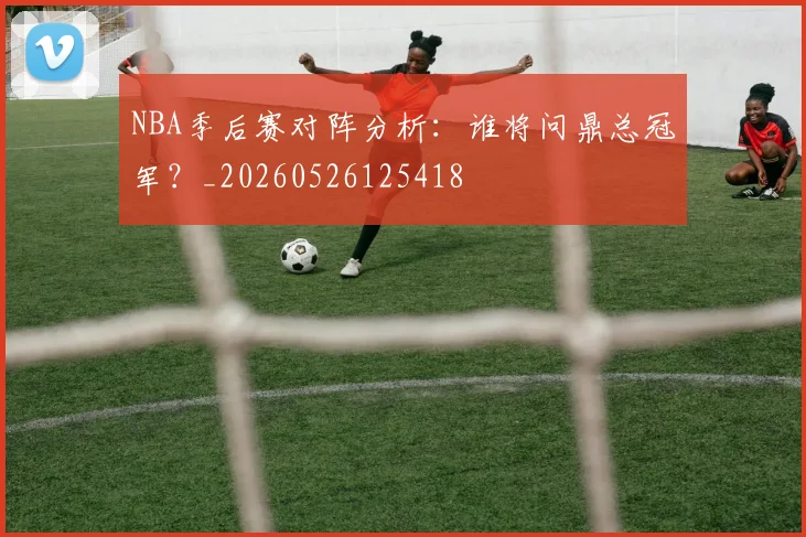 NBA季后赛对阵分析：谁将问鼎总冠军？_20260526125418