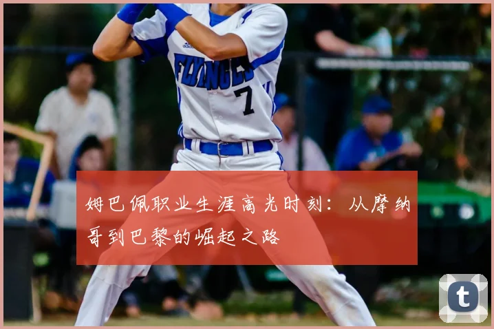 姆巴佩职业生涯高光时刻:从摩纳哥到巴黎的崛起之路