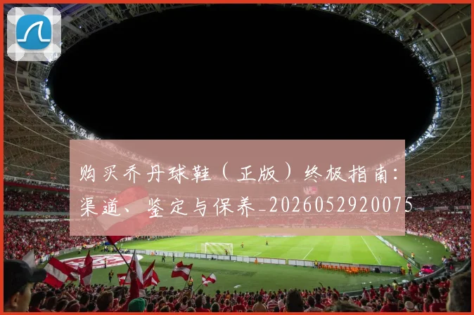 购买乔丹球鞋（正版）终极指南：渠道、鉴定与保养_20260529200754