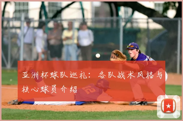 亚洲杯球队巡礼：各队战术风格与核心球员介绍