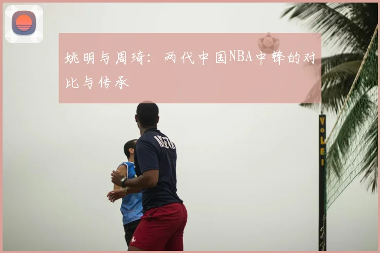 姚明与周琦：两代中国NBA中锋的对比与传承