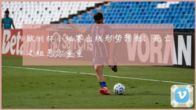 欧洲杯小组赛出线形势预测:死亡之组悬念重重