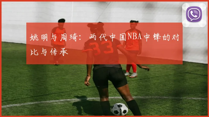 姚明与周琦:两代中国NBA中锋的对比与传承