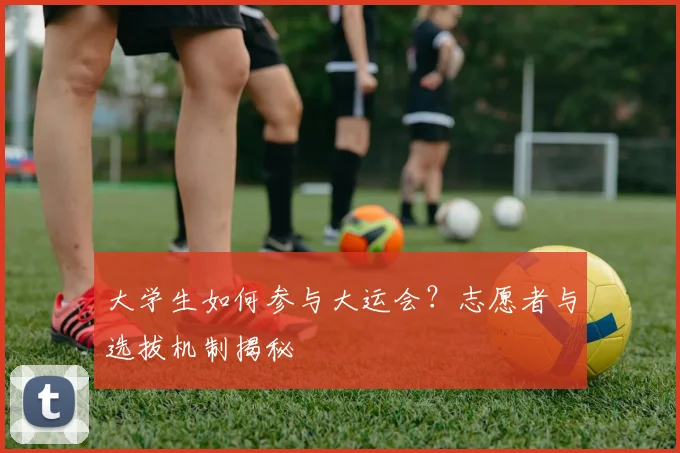 大学生如何参与大运会？志愿者与选拔机制揭秘